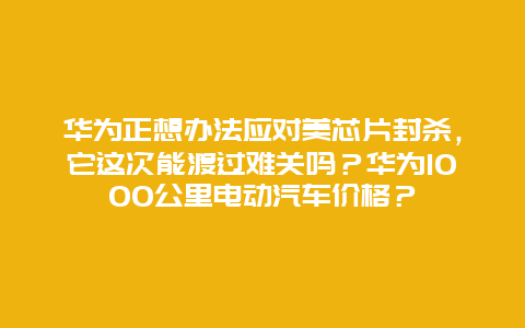 华为正想办法应对美芯片封杀，它这次能渡过难关吗？华为1000公里电动汽车价格？