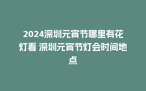 2024深圳元宵节哪里有花灯看 深圳元宵节灯会时间地点