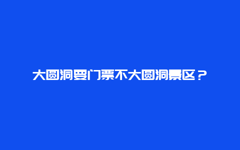 大圆洞要门票不大圆洞景区？