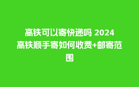 高铁可以寄快递吗 2024高铁顺手寄如何收费+邮寄范围