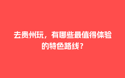 去贵州玩，有哪些最值得体验的特色路线？