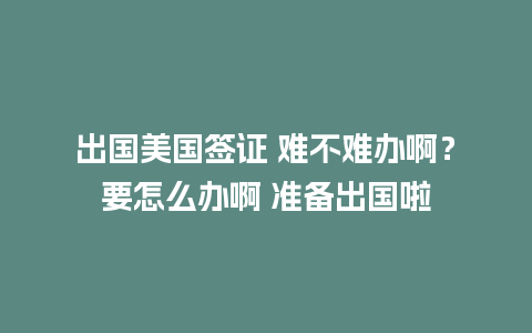 出国美国签证 难不难办啊？要怎么办啊 准备出国啦