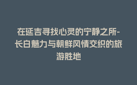 在延吉寻找心灵的宁静之所-长白魅力与朝鲜风情交织的旅游胜地