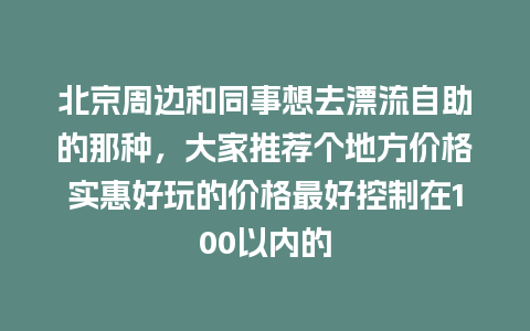 北京周边和同事想去漂流自助的那种，大家推荐个地方价格实惠好玩的价格最好控制在100以内的