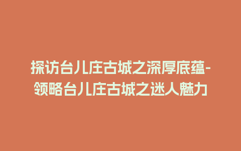 探访台儿庄古城之深厚底蕴-领略台儿庄古城之迷人魅力