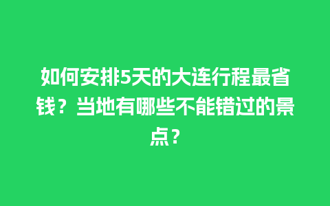 如何安排5天的大连行程最省钱？当地有哪些不能错过的景点？