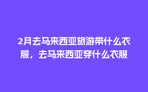 2月去马来西亚旅游带什么衣服，去马来西亚穿什么衣服