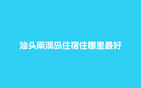 汕头南澳岛住宿住哪里最好