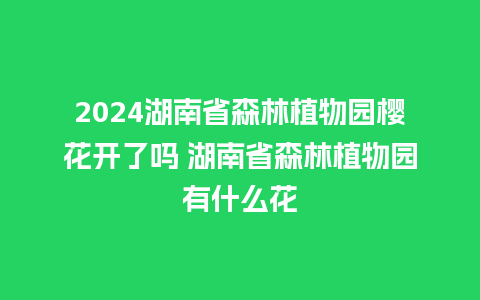 2024湖南省森林植物园樱花开了吗 湖南省森林植物园有什么花