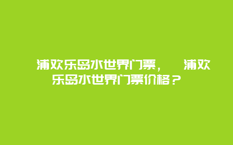 漳浦欢乐岛水世界门票，漳浦欢乐岛水世界门票价格？