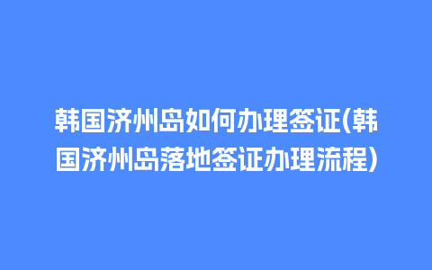 韩国济州岛如何办理签证(韩国济州岛落地签证办理流程)