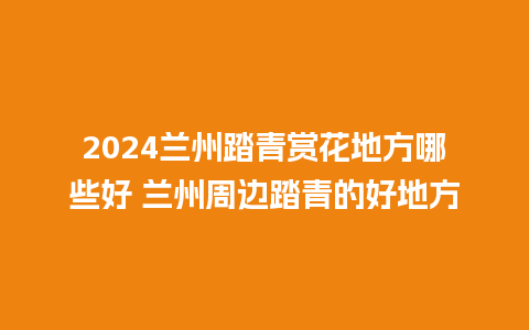 2024兰州踏青赏花地方哪些好 兰州周边踏青的好地方