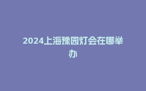 2024上海豫园灯会在哪举办