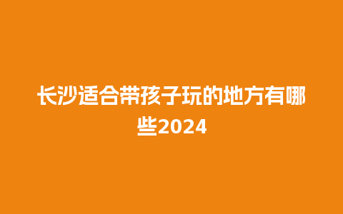 长沙适合带孩子玩的地方有哪些2024