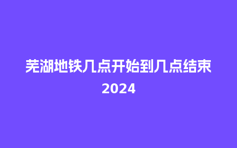 芜湖地铁几点开始到几点结束2024