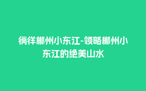 徜徉郴州小东江-领略郴州小东江的绝美山水