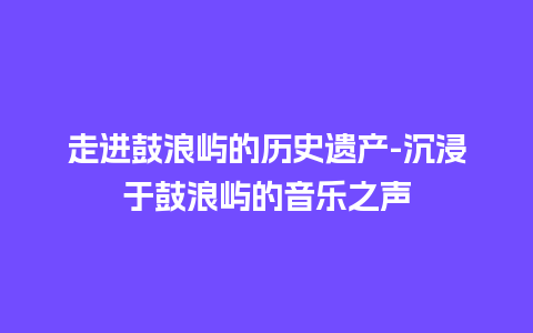 走进鼓浪屿的历史遗产-沉浸于鼓浪屿的音乐之声