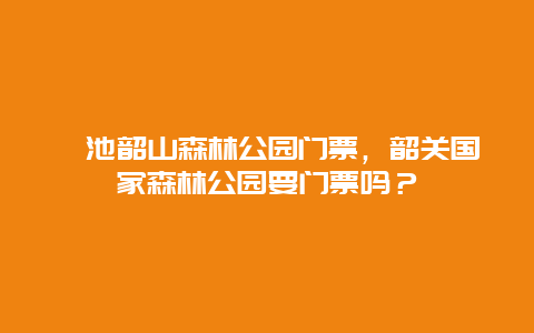 渑池韶山森林公园门票，韶关国家森林公园要门票吗？