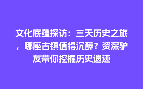 文化底蕴探访：三天历史之旅，哪座古镇值得沉醉？资深驴友带你挖掘历史遗迹