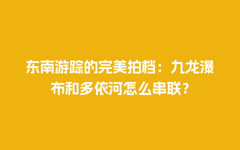 东南游踪的完美拍档：九龙瀑布和多依河怎么串联？