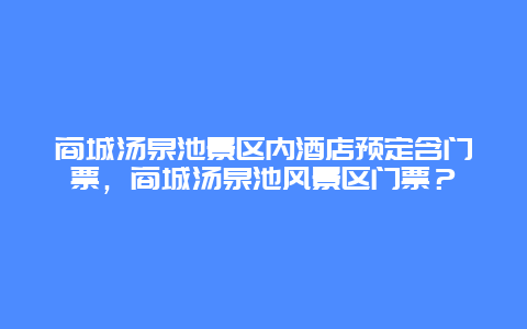 商城汤泉池景区内酒店预定含门票，商城汤泉池风景区门票？