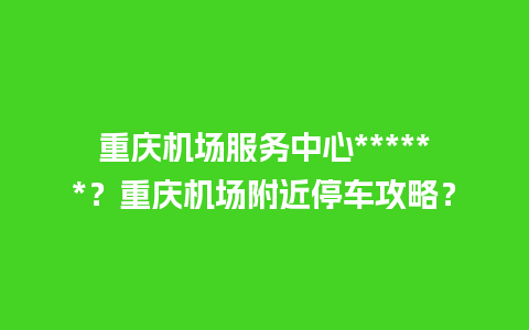 重庆机场服务中心******？重庆机场附近停车攻略？