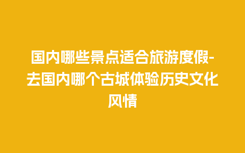 国内哪些景点适合旅游度假-去国内哪个古城体验历史文化风情