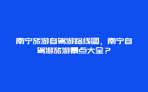 南宁旅游自驾游路线图，南宁自驾游旅游景点大全？