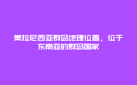 美拉尼西亚群岛地理位置，位于东南亚的群岛国家