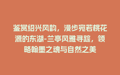 鉴赏绍兴风韵，漫步宛若桃花源的东湖-兰亭风雅寻踪，领略翰墨之魂与自然之美