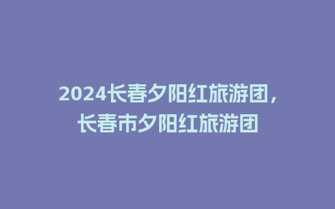 2024长春夕阳红旅游团，长春市夕阳红旅游团