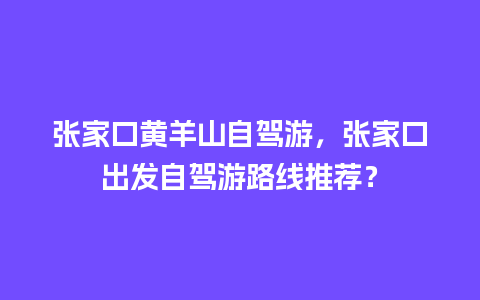 张家口黄羊山自驾游，张家口出发自驾游路线推荐？