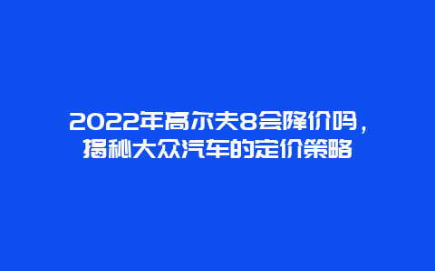 2024年高尔夫8会降价吗，揭秘大众汽车的定价策略