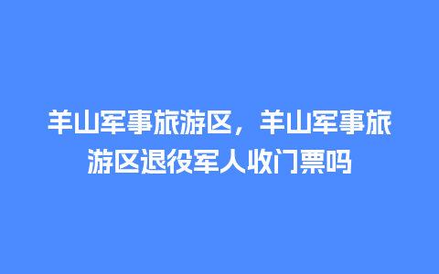 羊山军事旅游区，羊山军事旅游区退役军人收门票吗