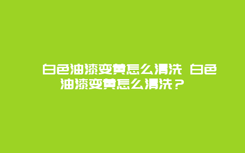 ﻿白色油漆变黄怎么清洗 白色油漆变黄怎么清洗？