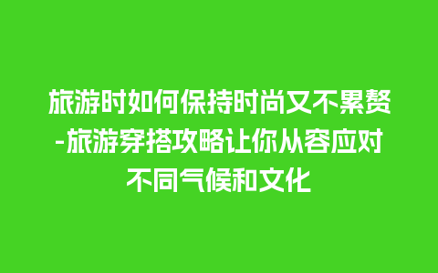 旅游时如何保持时尚又不累赘-旅游穿搭攻略让你从容应对不同气候和文化