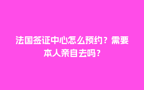 法国签证中心怎么预约？需要本人亲自去吗？