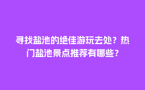 寻找盐池的绝佳游玩去处？热门盐池景点推荐有哪些？