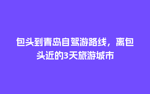 包头到青岛自驾游路线，离包头近的3天旅游城市