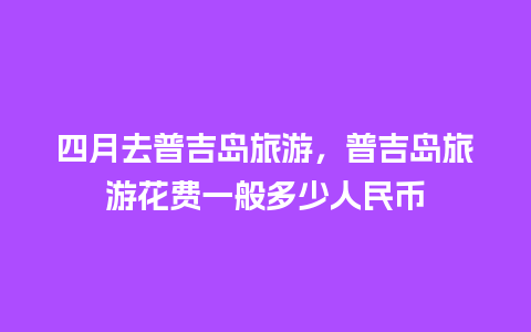 四月去普吉岛旅游，普吉岛旅游花费一般多少人民币