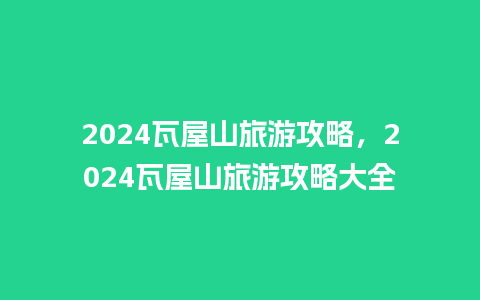 2024瓦屋山旅游攻略，2024瓦屋山旅游攻略大全