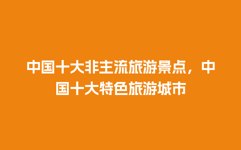 中国十大非主流旅游景点，中国十大特色旅游城市