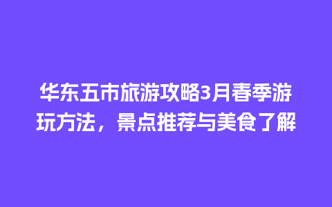 华东五市旅游攻略3月春季游玩方法，景点推荐与美食了解