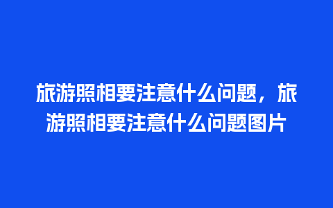 旅游照相要注意什么问题，旅游照相要注意什么问题图片