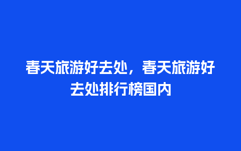 春天旅游好去处，春天旅游好去处排行榜国内