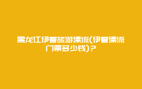 黑龙江伊春旅游漂流(伊春漂流门票多少钱)？