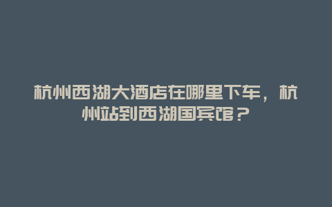 杭州西湖大酒店在哪里下车，杭州站到西湖国宾馆？