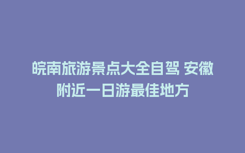 皖南旅游景点大全自驾 安徽附近一日游最佳地方