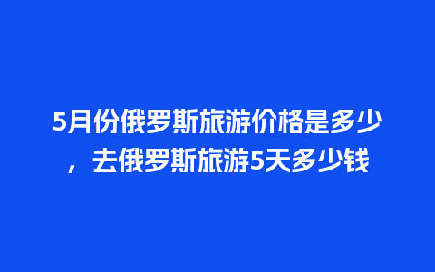 5月份俄罗斯旅游价格是多少，去俄罗斯旅游5天多少钱