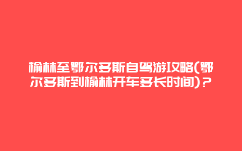 榆林至鄂尔多斯自驾游攻略(鄂尔多斯到榆林开车多长时间)？